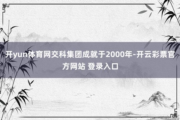 开yun体育网交科集团成就于2000年-开云彩票官方网站 登录入口