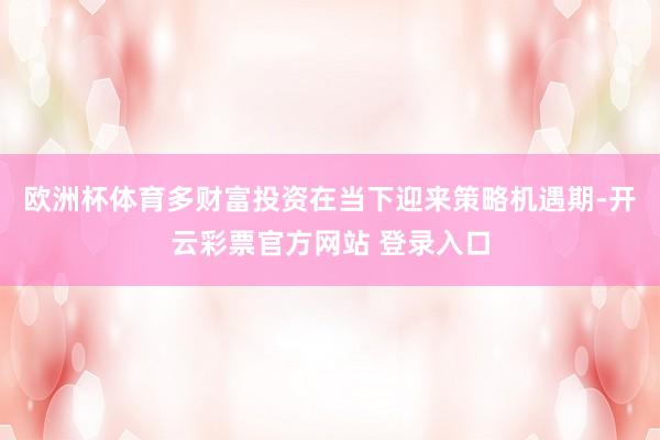 欧洲杯体育多财富投资在当下迎来策略机遇期-开云彩票官方网站 登录入口