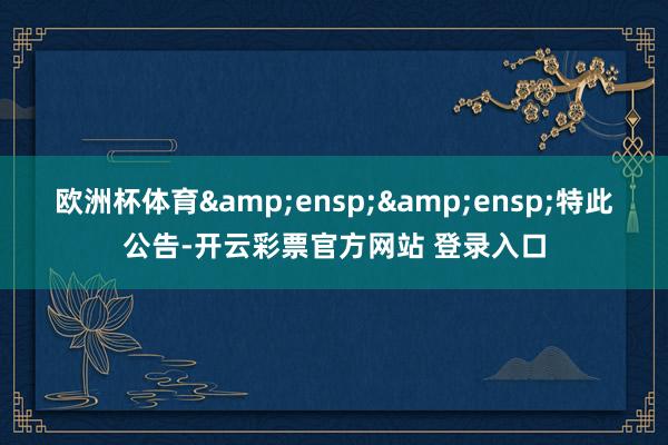 欧洲杯体育&ensp;&ensp;特此公告-开云彩票官方网站 登录入口