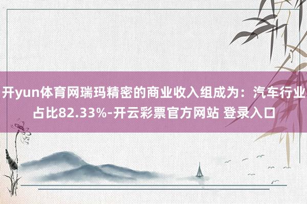 开yun体育网瑞玛精密的商业收入组成为：汽车行业占比82.33%-开云彩票官方网站 登录入口