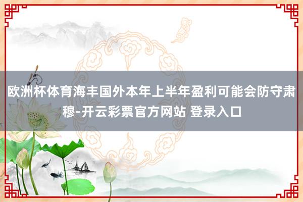 欧洲杯体育海丰国外本年上半年盈利可能会防守肃穆-开云彩票官方网站 登录入口