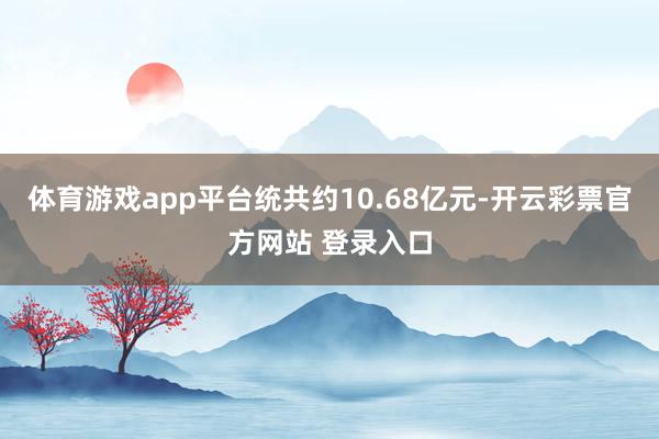 体育游戏app平台统共约10.68亿元-开云彩票官方网站 登录入口