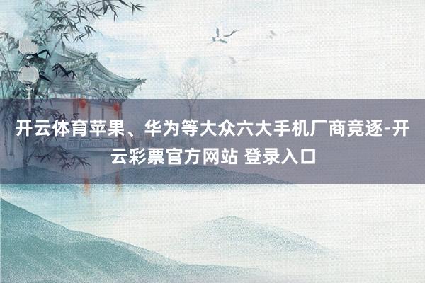 开云体育苹果、华为等大众六大手机厂商竞逐-开云彩票官方网站 登录入口