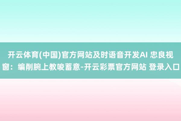开云体育(中国)官方网站及时语音开发AI 忠良视窗：编削腕上教唆蓄意-开云彩票官方网站 登录入口