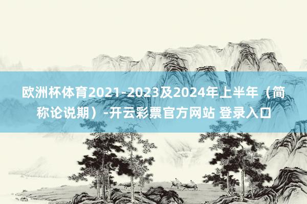 欧洲杯体育2021-2023及2024年上半年（简称论说期）-开云彩票官方网站 登录入口