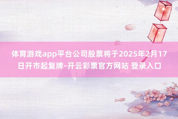 体育游戏app平台公司股票将于2025年2月17日开市起复牌-开云彩票官方网站 登录入口