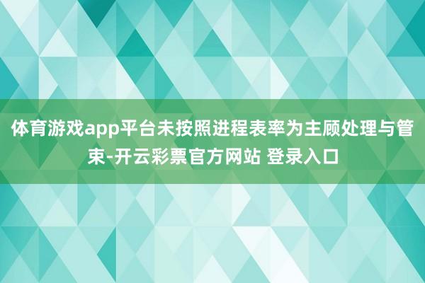 体育游戏app平台未按照进程表率为主顾处理与管束-开云彩票官方网站 登录入口