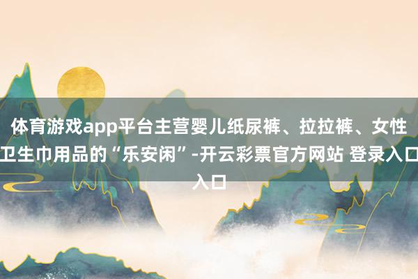 体育游戏app平台主营婴儿纸尿裤、拉拉裤、女性卫生巾用品的“乐安闲”-开云彩票官方网站 登录入口