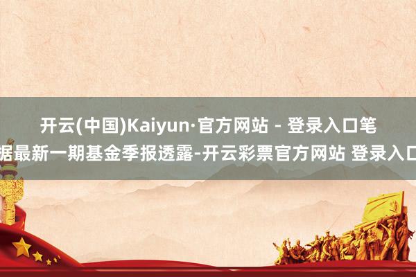 开云(中国)Kaiyun·官方网站 - 登录入口笔据最新一期基金季报透露-开云彩票官方网站 登录入口