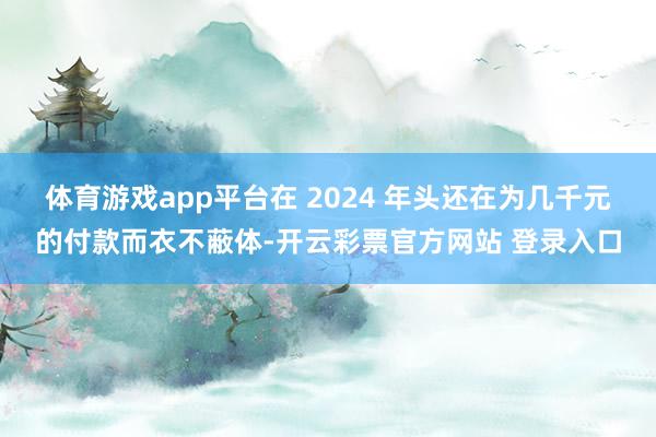 体育游戏app平台在 2024 年头还在为几千元的付款而衣不蔽体-开云彩票官方网站 登录入口