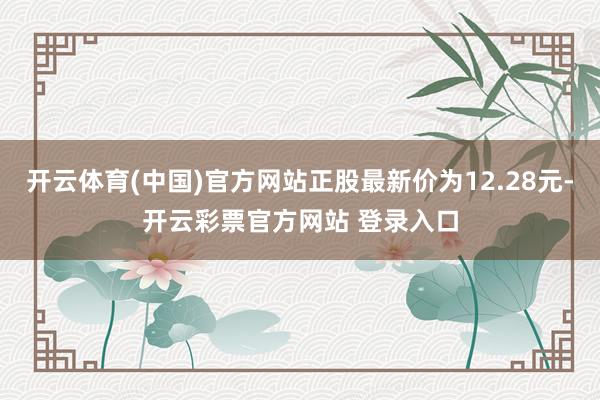 开云体育(中国)官方网站正股最新价为12.28元-开云彩票官方网站 登录入口