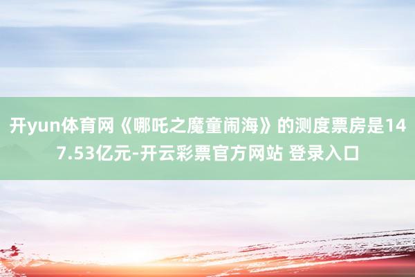 开yun体育网《哪吒之魔童闹海》的测度票房是147.53亿元-开云彩票官方网站 登录入口