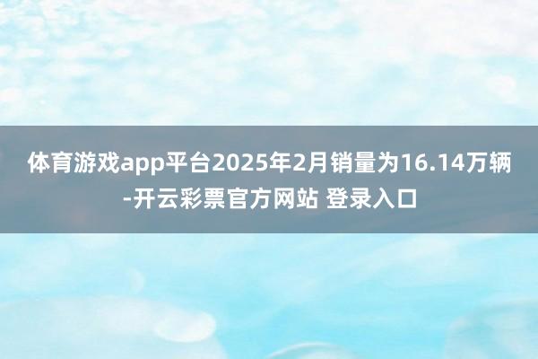 体育游戏app平台2025年2月销量为16.14万辆-开云彩票官方网站 登录入口