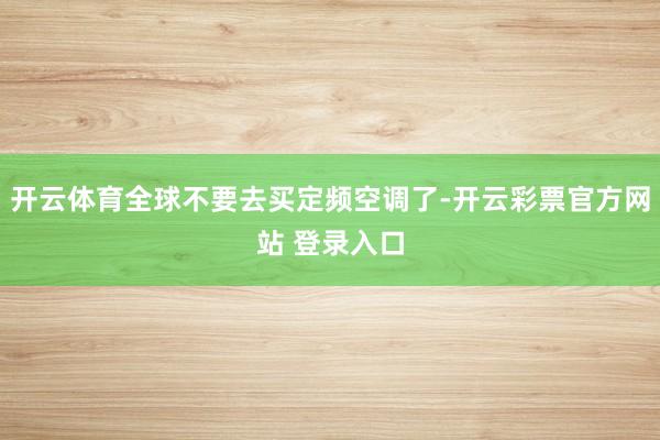 开云体育全球不要去买定频空调了-开云彩票官方网站 登录入口