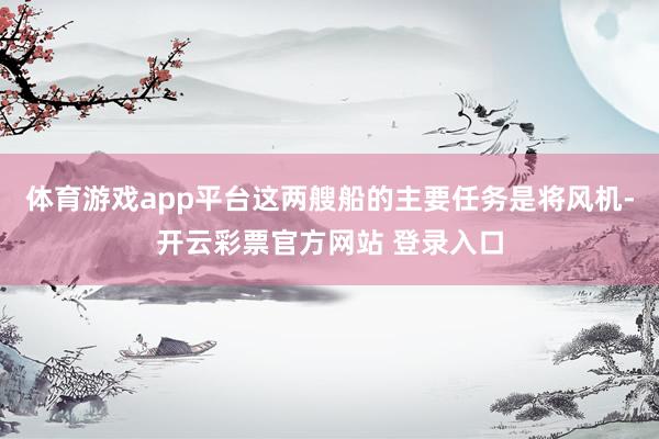 体育游戏app平台这两艘船的主要任务是将风机-开云彩票官方网站 登录入口