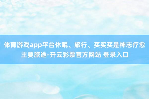 体育游戏app平台休眠、旅行、买买买是神志疗愈主要旅途-开云彩票官方网站 登录入口