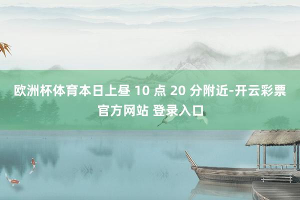 欧洲杯体育本日上昼 10 点 20 分附近-开云彩票官方网站 登录入口