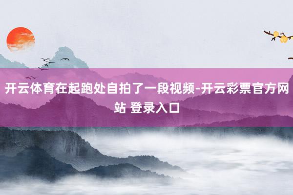 开云体育在起跑处自拍了一段视频-开云彩票官方网站 登录入口