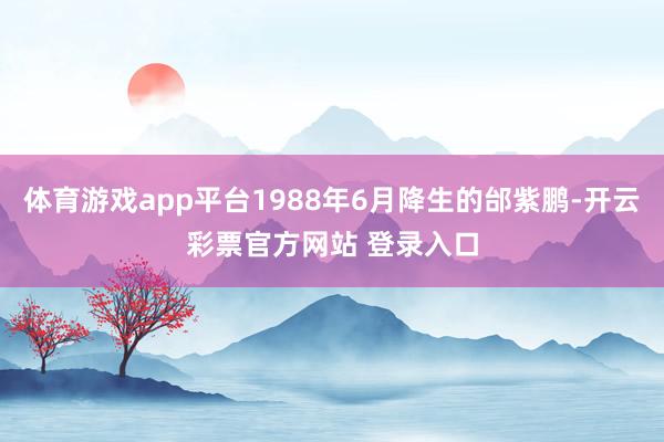 体育游戏app平台1988年6月降生的邰紫鹏-开云彩票官方网站 登录入口