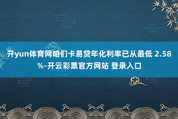 开yun体育网咱们卡易贷年化利率已从最低 2.58%-开云彩票官方网站 登录入口