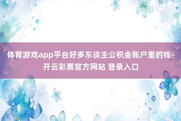 体育游戏app平台好多东谈主公积金账户里的钱-开云彩票官方网站 登录入口