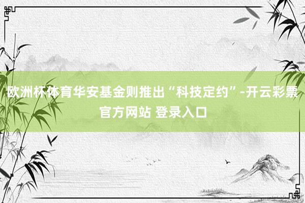 欧洲杯体育华安基金则推出“科技定约”-开云彩票官方网站 登录入口