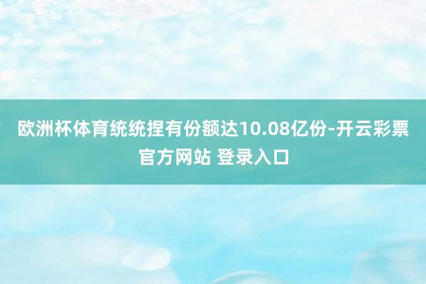 欧洲杯体育统统捏有份额达10.08亿份-开云彩票官方网站 登录入口