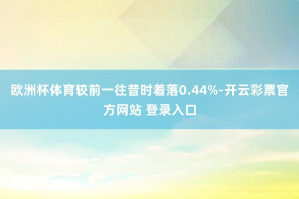 欧洲杯体育较前一往昔时着落0.44%-开云彩票官方网站 登录入口