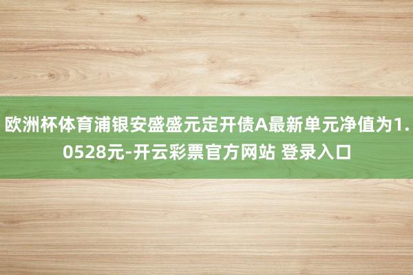 欧洲杯体育浦银安盛盛元定开债A最新单元净值为1.0528元-开云彩票官方网站 登录入口