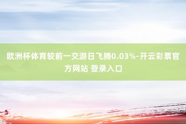 欧洲杯体育较前一交游日飞腾0.03%-开云彩票官方网站 登录入口
