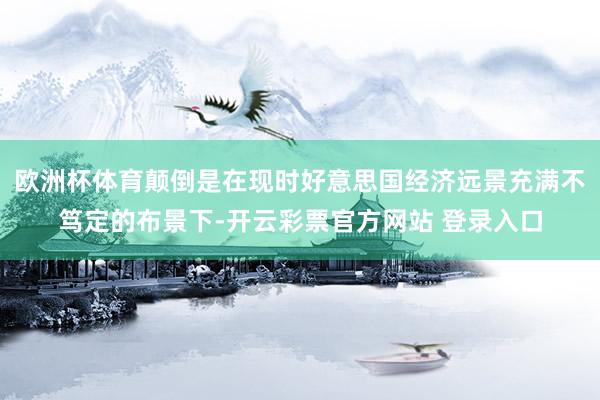欧洲杯体育颠倒是在现时好意思国经济远景充满不笃定的布景下-开云彩票官方网站 登录入口