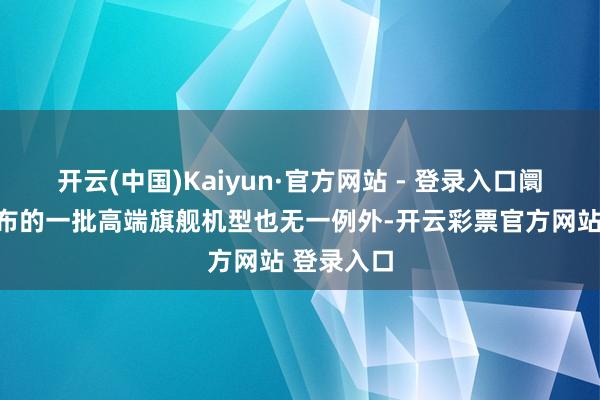开云(中国)Kaiyun·官方网站 - 登录入口阛阓纠合发布的一批高端旗舰机型也无一例外-开云彩票官方网站 登录入口
