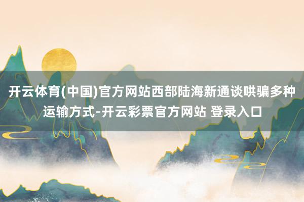 开云体育(中国)官方网站西部陆海新通谈哄骗多种运输方式-开云彩票官方网站 登录入口