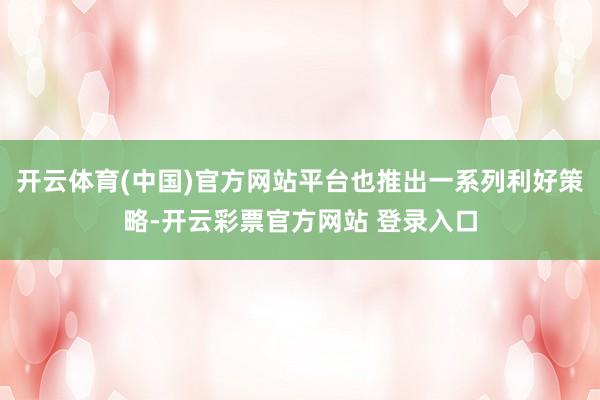 开云体育(中国)官方网站平台也推出一系列利好策略-开云彩票官方网站 登录入口