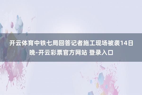 开云体育　　中铁七局回答记者施工现场被袭　　14日晚-开云彩票官方网站 登录入口