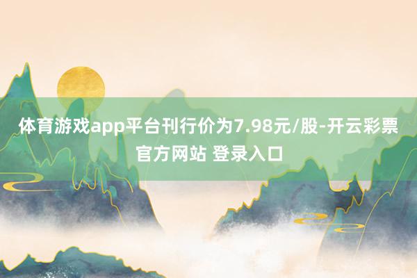 体育游戏app平台刊行价为7.98元/股-开云彩票官方网站 登录入口