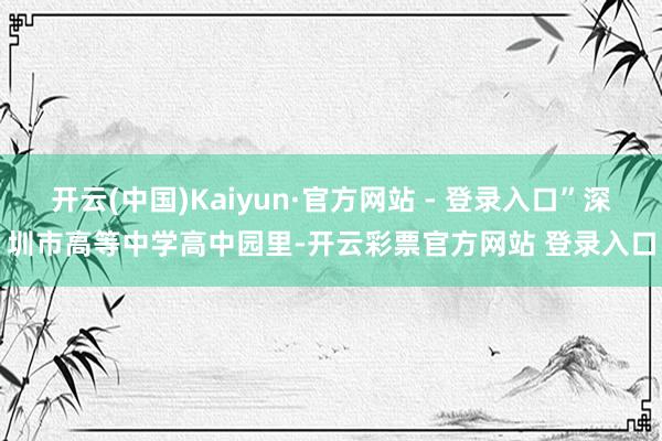 开云(中国)Kaiyun·官方网站 - 登录入口”深圳市高等中学高中园里-开云彩票官方网站 登录入口