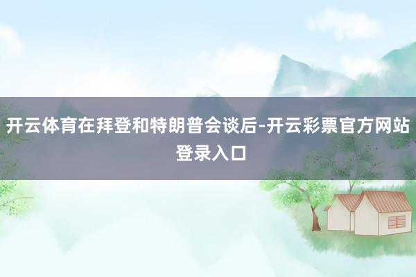 开云体育在拜登和特朗普会谈后-开云彩票官方网站 登录入口