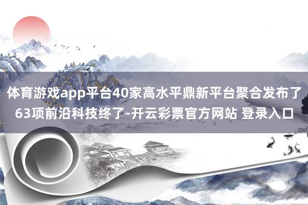 体育游戏app平台40家高水平鼎新平台聚合发布了63项前沿科技终了-开云彩票官方网站 登录入口