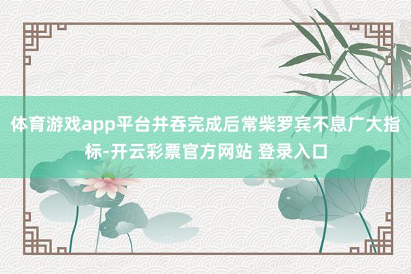 体育游戏app平台并吞完成后常柴罗宾不息广大指标-开云彩票官方网站 登录入口