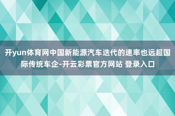 开yun体育网中国新能源汽车迭代的速率也远超国际传统车企-开云彩票官方网站 登录入口