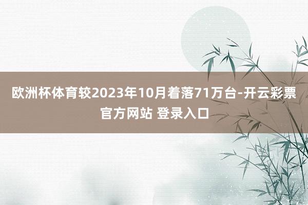 欧洲杯体育较2023年10月着落71万台-开云彩票官方网站 登录入口