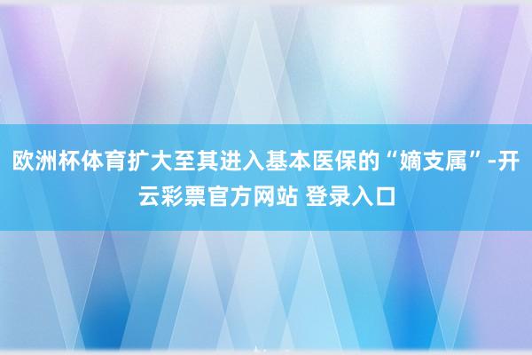 欧洲杯体育扩大至其进入基本医保的“嫡支属”-开云彩票官方网站 登录入口