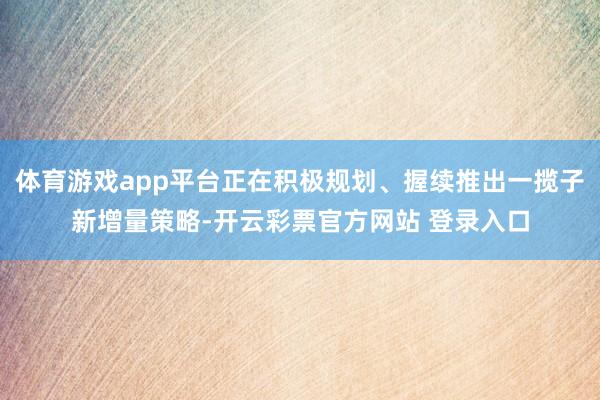 体育游戏app平台正在积极规划、握续推出一揽子新增量策略-开云彩票官方网站 登录入口
