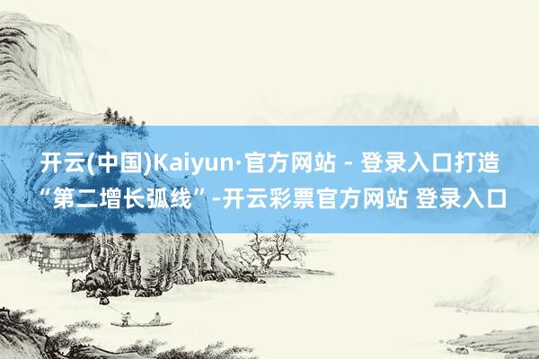 开云(中国)Kaiyun·官方网站 - 登录入口打造“第二增长弧线”-开云彩票官方网站 登录入口