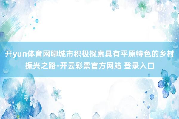 开yun体育网聊城市积极探索具有平原特色的乡村振兴之路-开云彩票官方网站 登录入口
