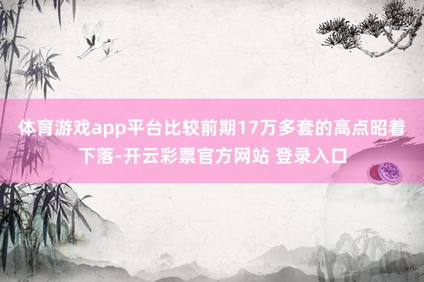 体育游戏app平台比较前期17万多套的高点昭着下落-开云彩票官方网站 登录入口