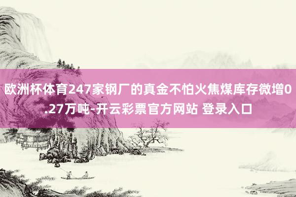 欧洲杯体育247家钢厂的真金不怕火焦煤库存微增0.27万吨-开云彩票官方网站 登录入口