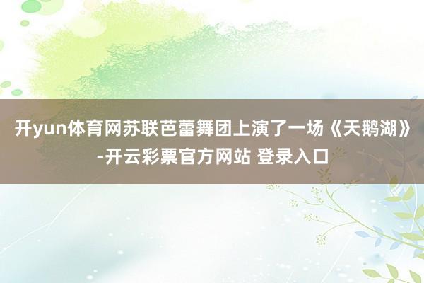 开yun体育网苏联芭蕾舞团上演了一场《天鹅湖》-开云彩票官方网站 登录入口