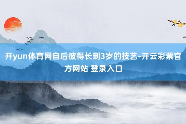 开yun体育网自后彼得长到3岁的技艺-开云彩票官方网站 登录入口